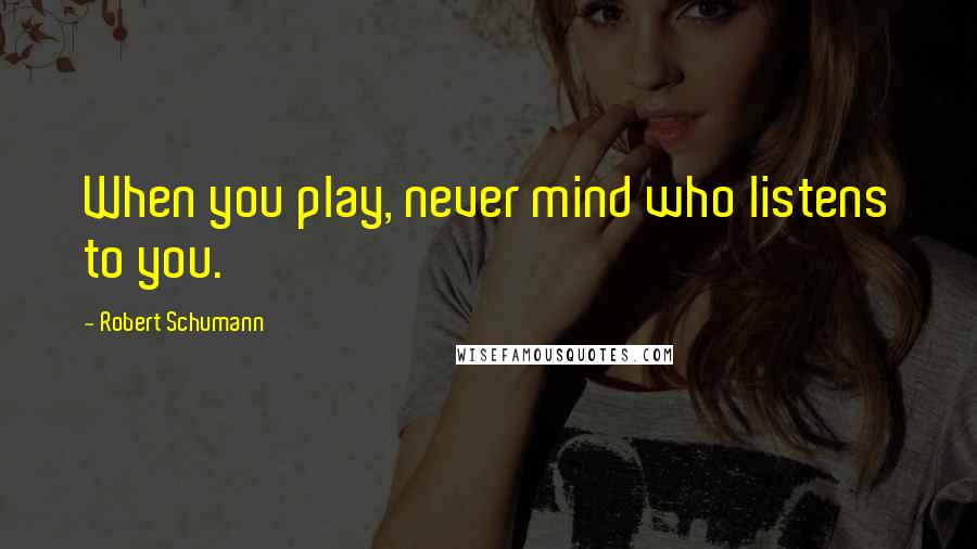 Robert Schumann Quotes: When you play, never mind who listens to you.