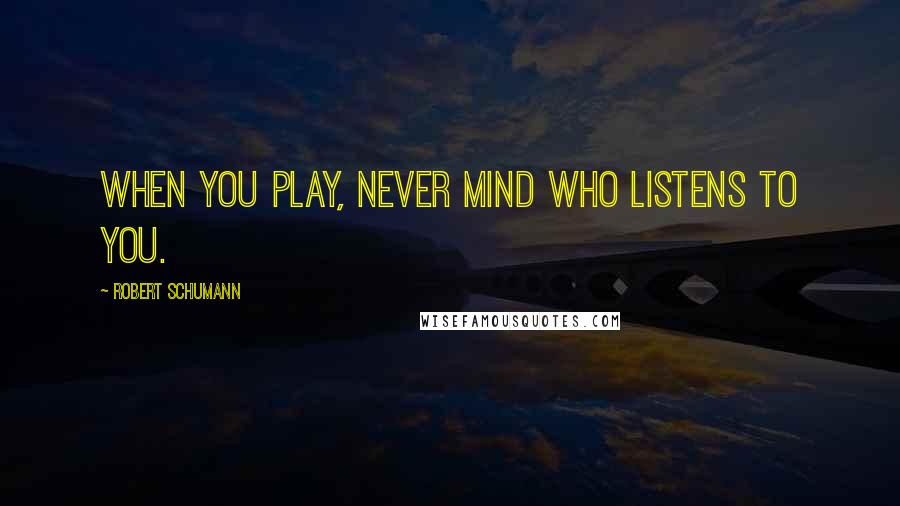 Robert Schumann Quotes: When you play, never mind who listens to you.