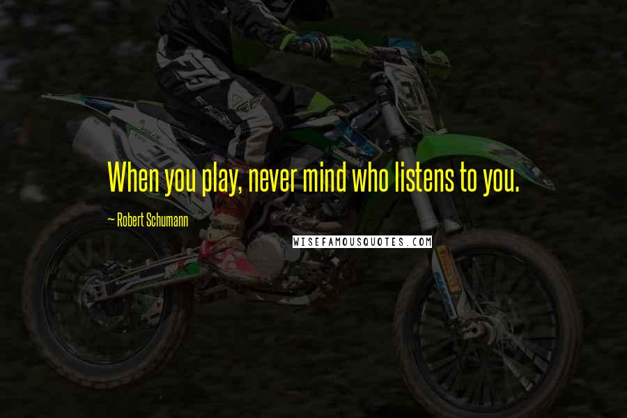 Robert Schumann Quotes: When you play, never mind who listens to you.