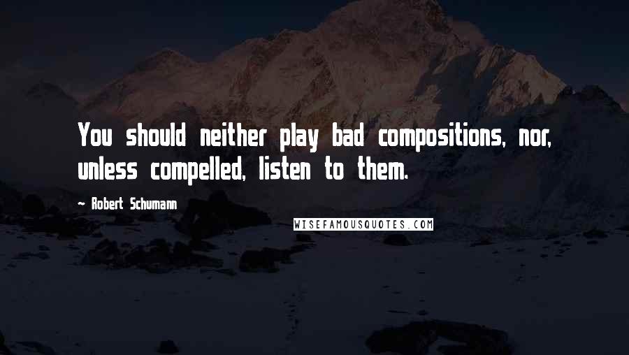 Robert Schumann Quotes: You should neither play bad compositions, nor, unless compelled, listen to them.