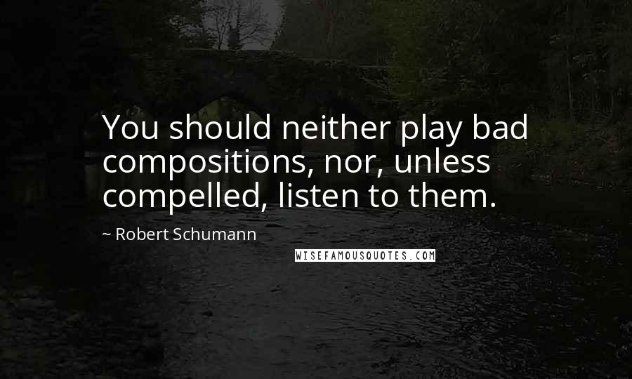 Robert Schumann Quotes: You should neither play bad compositions, nor, unless compelled, listen to them.