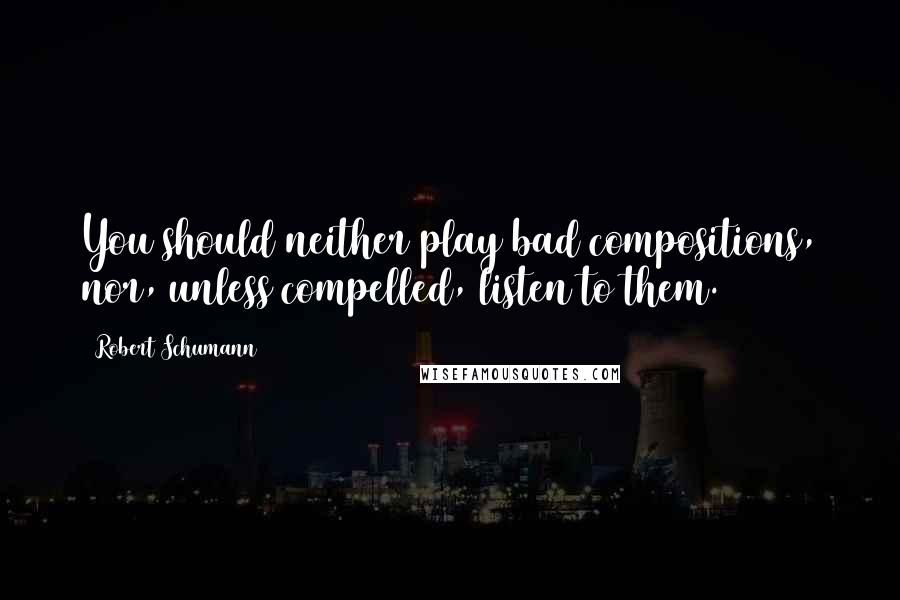 Robert Schumann Quotes: You should neither play bad compositions, nor, unless compelled, listen to them.