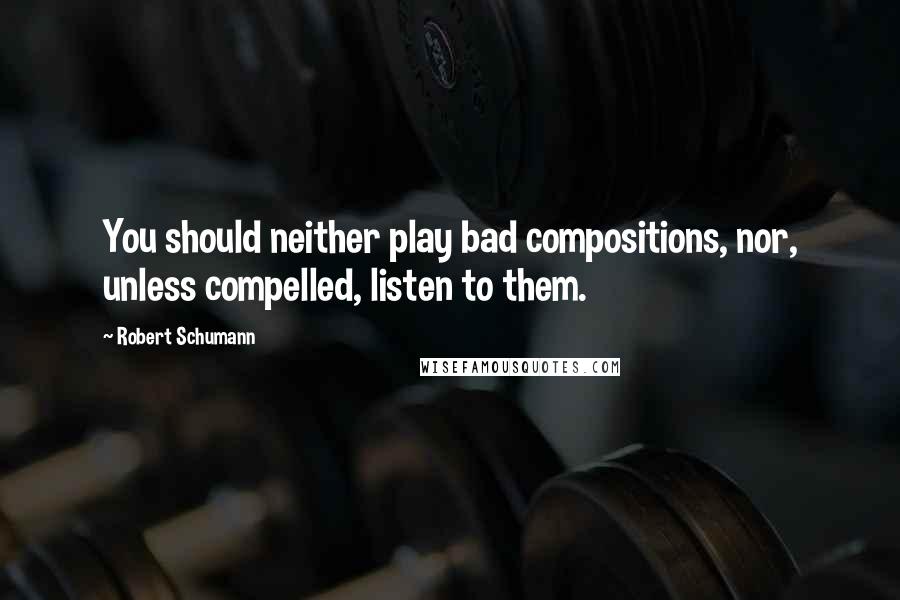 Robert Schumann Quotes: You should neither play bad compositions, nor, unless compelled, listen to them.