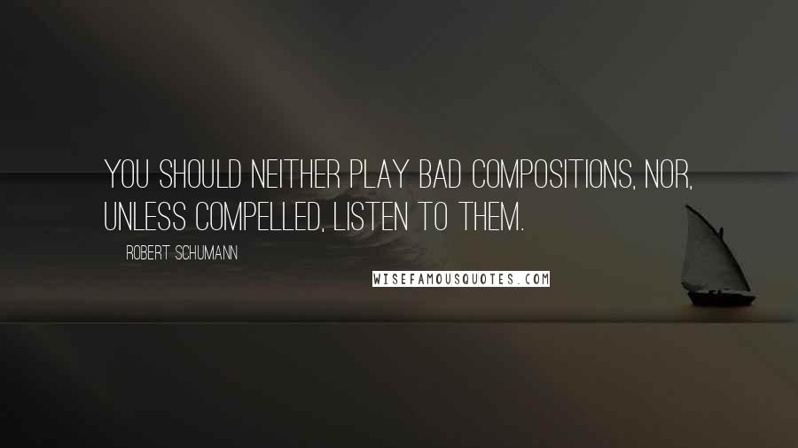 Robert Schumann Quotes: You should neither play bad compositions, nor, unless compelled, listen to them.