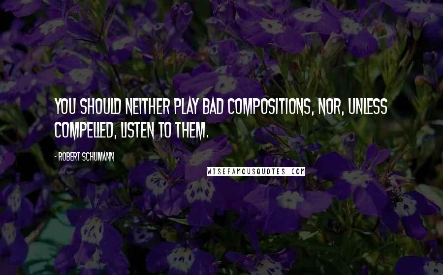 Robert Schumann Quotes: You should neither play bad compositions, nor, unless compelled, listen to them.