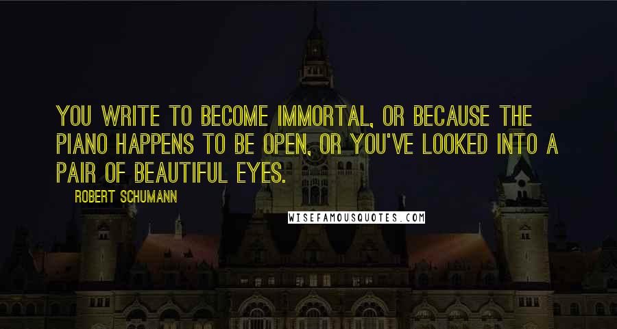 Robert Schumann Quotes: You write to become immortal, or because the piano happens to be open, or you've looked into a pair of beautiful eyes.