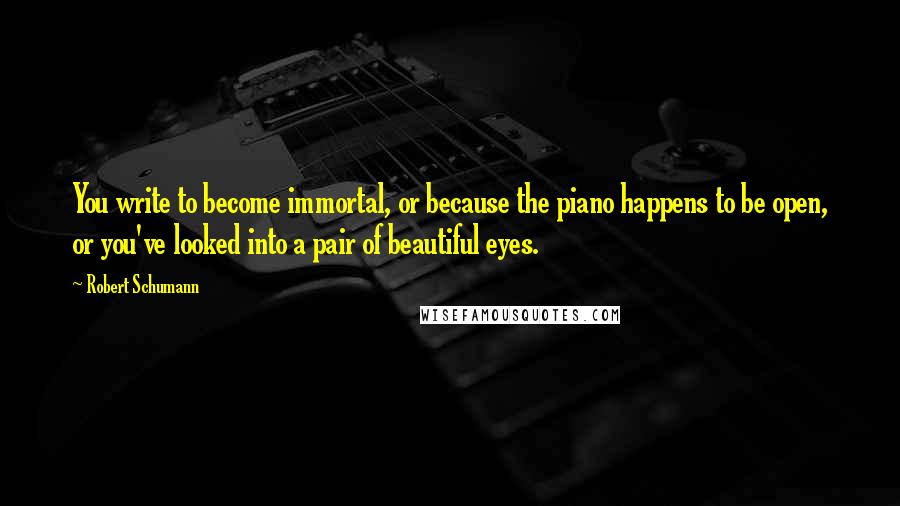 Robert Schumann Quotes: You write to become immortal, or because the piano happens to be open, or you've looked into a pair of beautiful eyes.