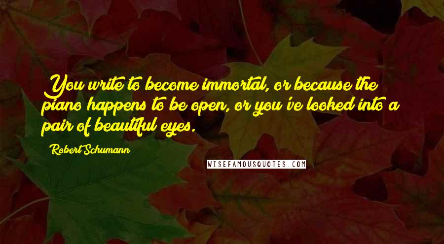 Robert Schumann Quotes: You write to become immortal, or because the piano happens to be open, or you've looked into a pair of beautiful eyes.
