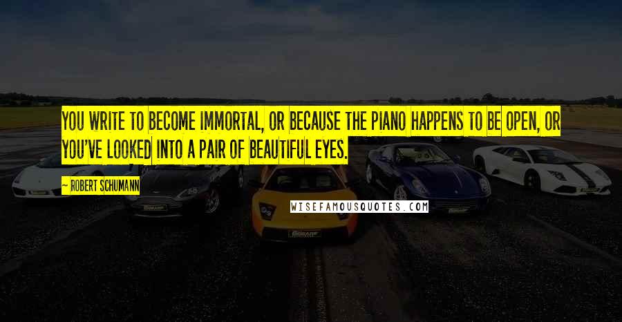 Robert Schumann Quotes: You write to become immortal, or because the piano happens to be open, or you've looked into a pair of beautiful eyes.