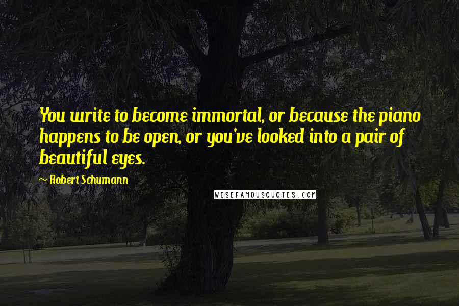 Robert Schumann Quotes: You write to become immortal, or because the piano happens to be open, or you've looked into a pair of beautiful eyes.