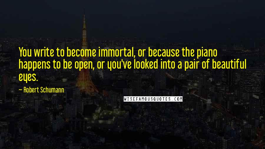 Robert Schumann Quotes: You write to become immortal, or because the piano happens to be open, or you've looked into a pair of beautiful eyes.