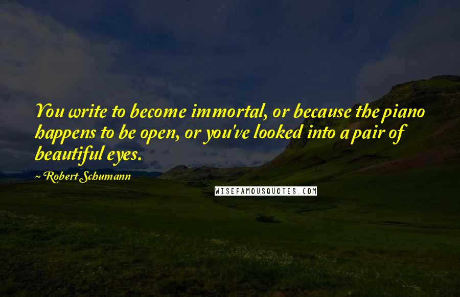 Robert Schumann Quotes: You write to become immortal, or because the piano happens to be open, or you've looked into a pair of beautiful eyes.