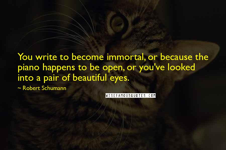 Robert Schumann Quotes: You write to become immortal, or because the piano happens to be open, or you've looked into a pair of beautiful eyes.