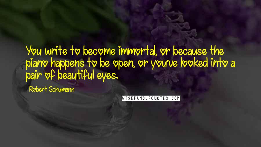 Robert Schumann Quotes: You write to become immortal, or because the piano happens to be open, or you've looked into a pair of beautiful eyes.