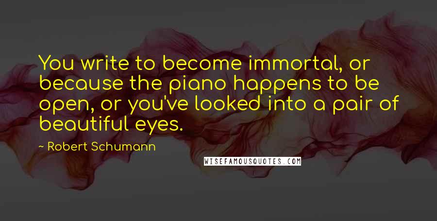 Robert Schumann Quotes: You write to become immortal, or because the piano happens to be open, or you've looked into a pair of beautiful eyes.