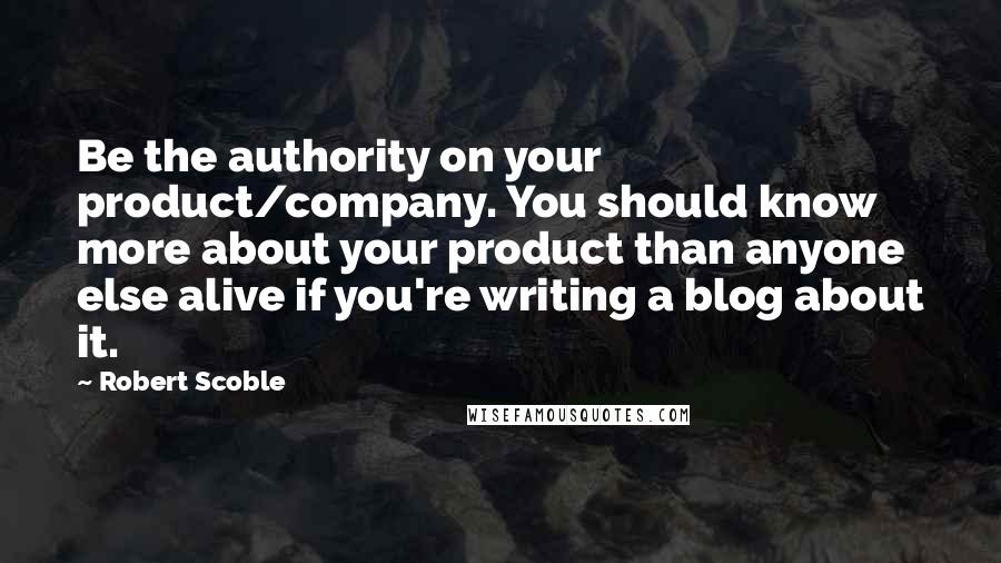 Robert Scoble Quotes: Be the authority on your product/company. You should know more about your product than anyone else alive if you're writing a blog about it.