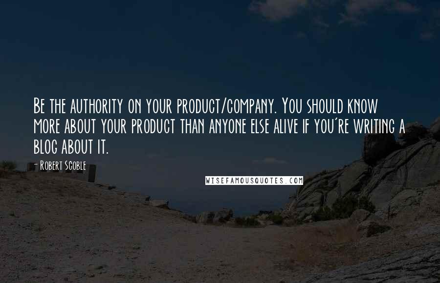 Robert Scoble Quotes: Be the authority on your product/company. You should know more about your product than anyone else alive if you're writing a blog about it.