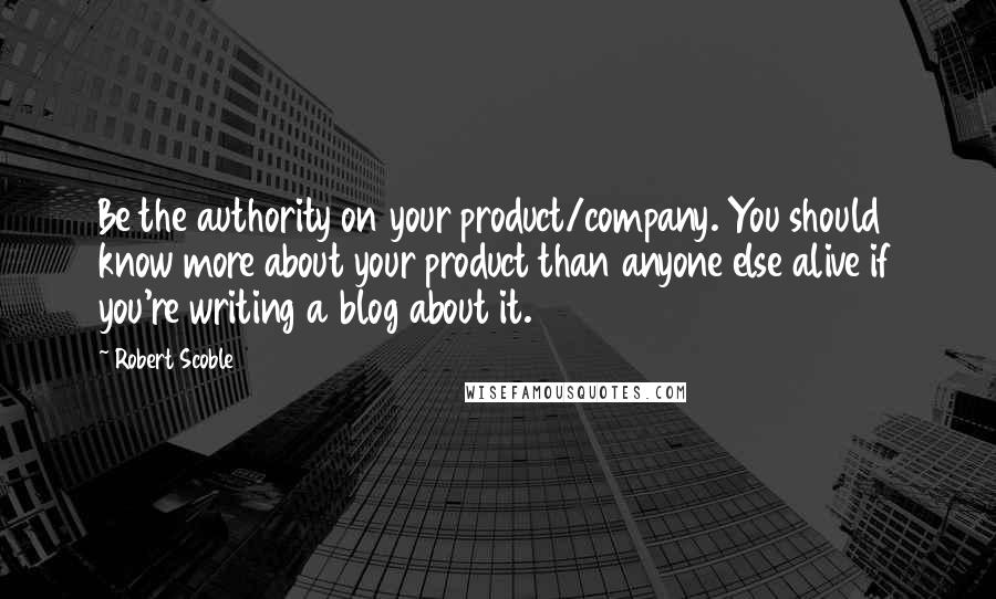 Robert Scoble Quotes: Be the authority on your product/company. You should know more about your product than anyone else alive if you're writing a blog about it.