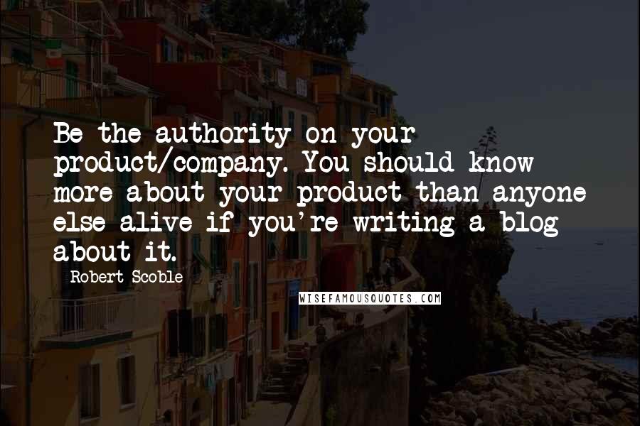 Robert Scoble Quotes: Be the authority on your product/company. You should know more about your product than anyone else alive if you're writing a blog about it.