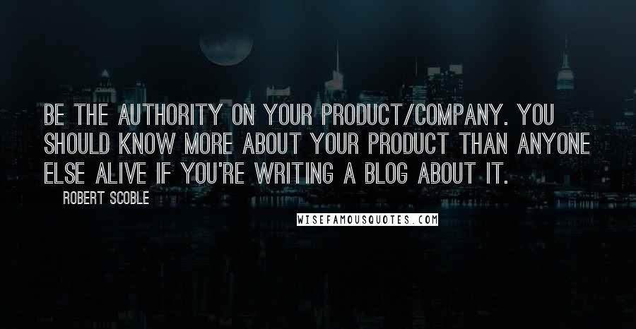 Robert Scoble Quotes: Be the authority on your product/company. You should know more about your product than anyone else alive if you're writing a blog about it.