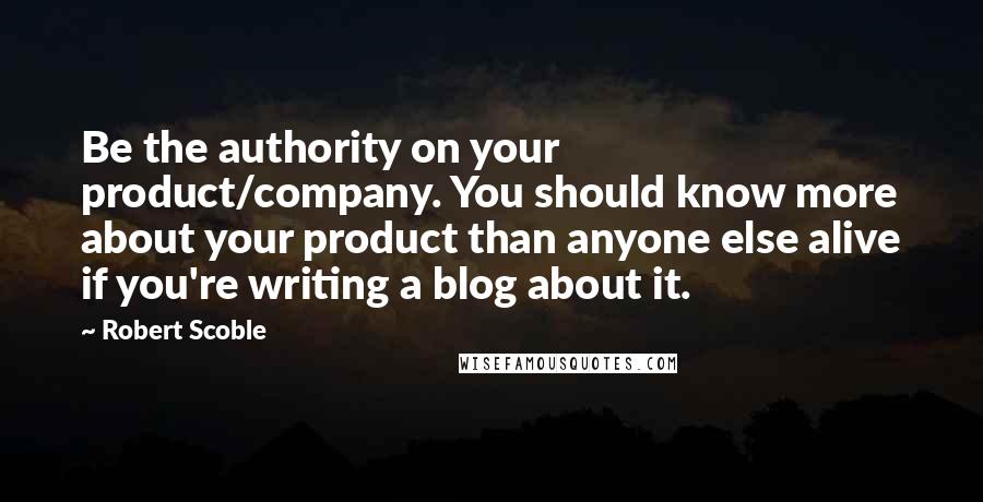 Robert Scoble Quotes: Be the authority on your product/company. You should know more about your product than anyone else alive if you're writing a blog about it.
