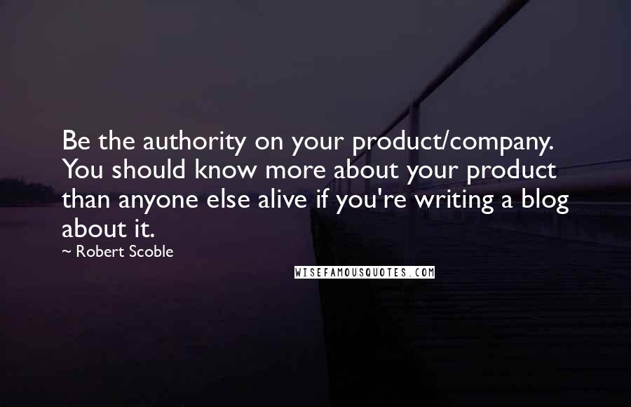 Robert Scoble Quotes: Be the authority on your product/company. You should know more about your product than anyone else alive if you're writing a blog about it.