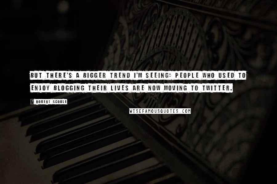 Robert Scoble Quotes: But there's a bigger trend I'm seeing: people who used to enjoy blogging their lives are now moving to Twitter.