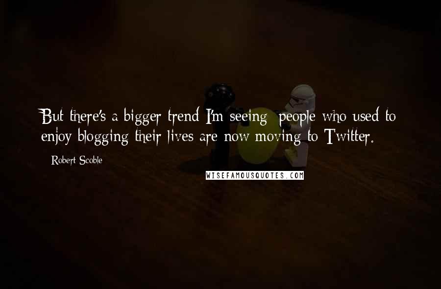 Robert Scoble Quotes: But there's a bigger trend I'm seeing: people who used to enjoy blogging their lives are now moving to Twitter.