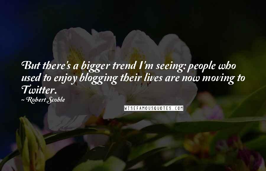 Robert Scoble Quotes: But there's a bigger trend I'm seeing: people who used to enjoy blogging their lives are now moving to Twitter.