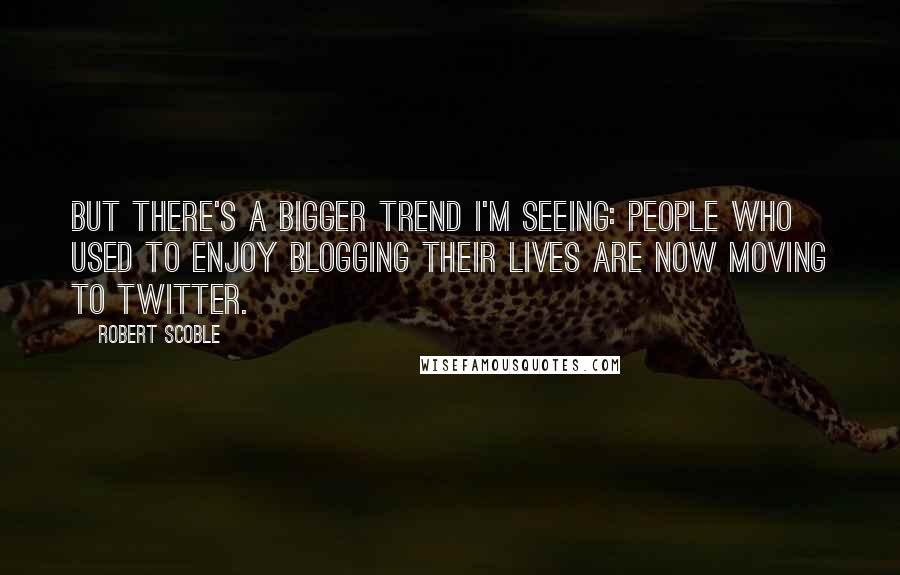 Robert Scoble Quotes: But there's a bigger trend I'm seeing: people who used to enjoy blogging their lives are now moving to Twitter.