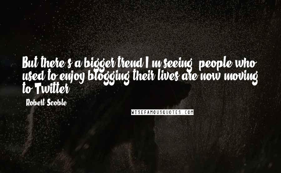 Robert Scoble Quotes: But there's a bigger trend I'm seeing: people who used to enjoy blogging their lives are now moving to Twitter.