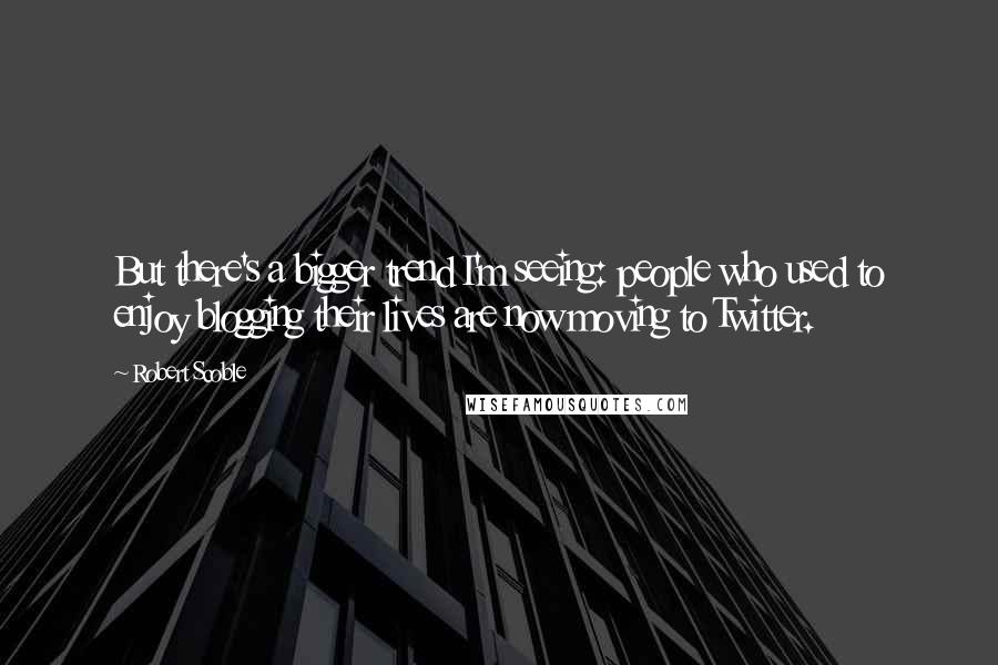 Robert Scoble Quotes: But there's a bigger trend I'm seeing: people who used to enjoy blogging their lives are now moving to Twitter.