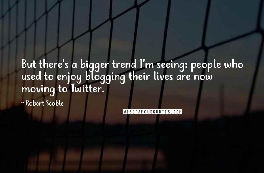 Robert Scoble Quotes: But there's a bigger trend I'm seeing: people who used to enjoy blogging their lives are now moving to Twitter.