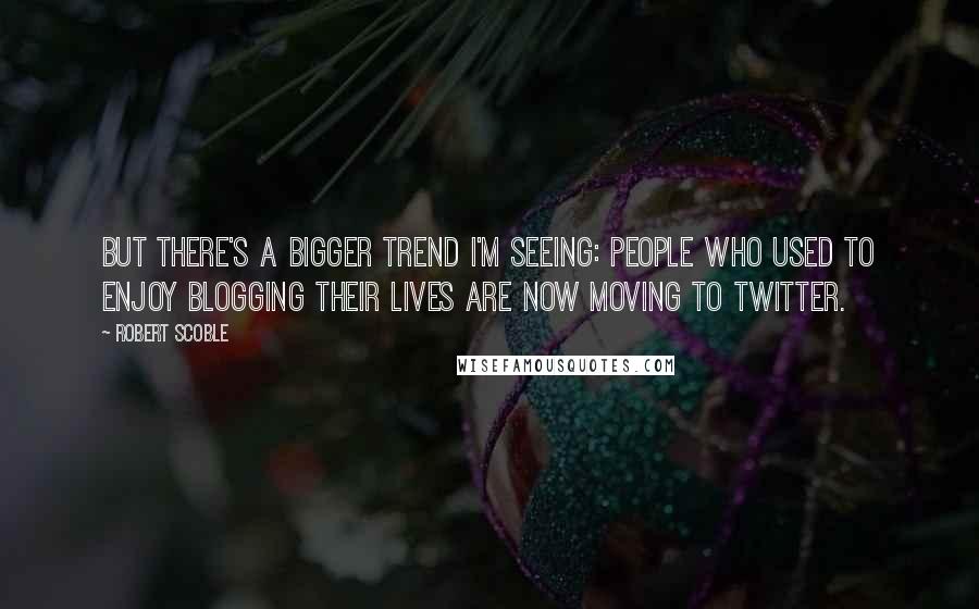 Robert Scoble Quotes: But there's a bigger trend I'm seeing: people who used to enjoy blogging their lives are now moving to Twitter.