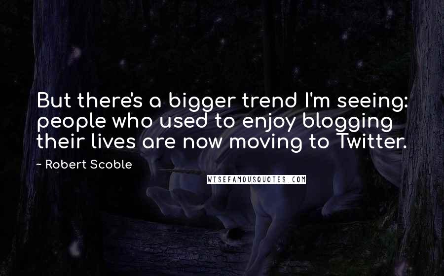 Robert Scoble Quotes: But there's a bigger trend I'm seeing: people who used to enjoy blogging their lives are now moving to Twitter.