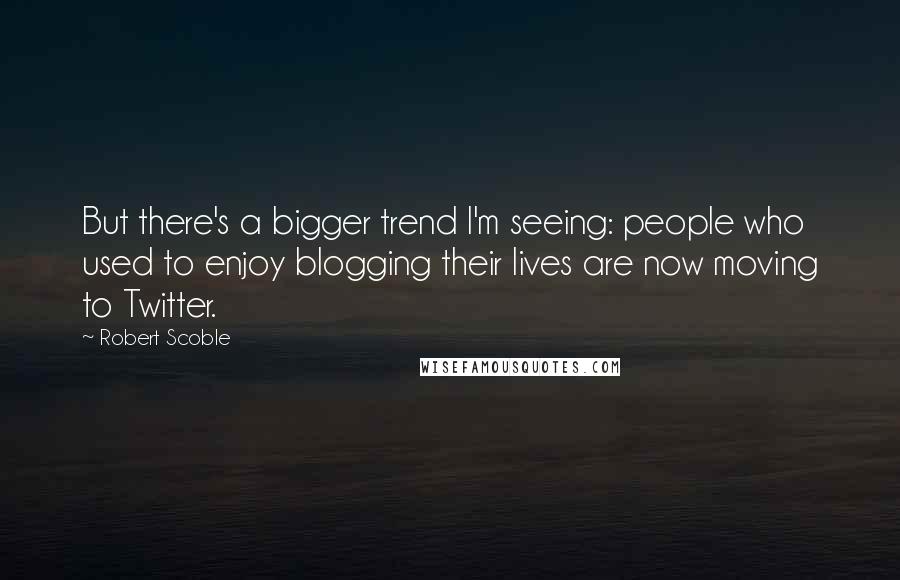 Robert Scoble Quotes: But there's a bigger trend I'm seeing: people who used to enjoy blogging their lives are now moving to Twitter.