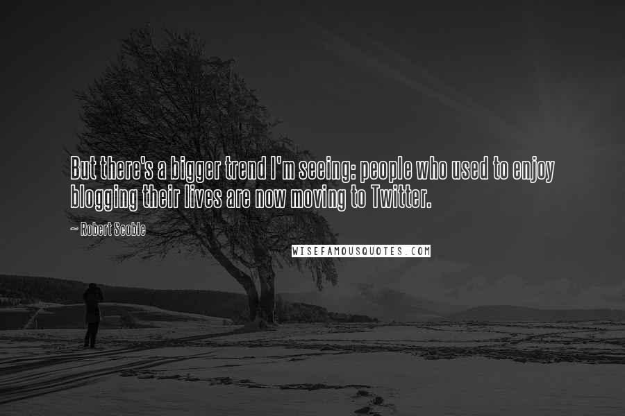 Robert Scoble Quotes: But there's a bigger trend I'm seeing: people who used to enjoy blogging their lives are now moving to Twitter.