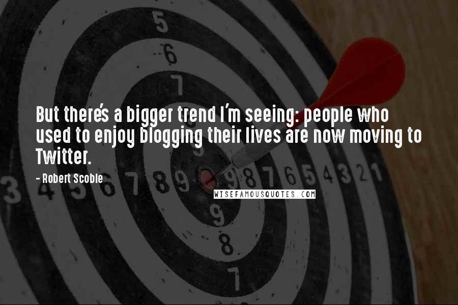 Robert Scoble Quotes: But there's a bigger trend I'm seeing: people who used to enjoy blogging their lives are now moving to Twitter.