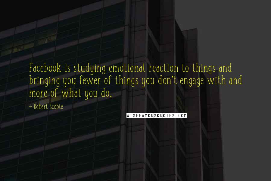 Robert Scoble Quotes: Facebook is studying emotional reaction to things and bringing you fewer of things you don't engage with and more of what you do.