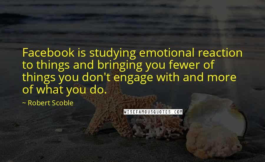 Robert Scoble Quotes: Facebook is studying emotional reaction to things and bringing you fewer of things you don't engage with and more of what you do.