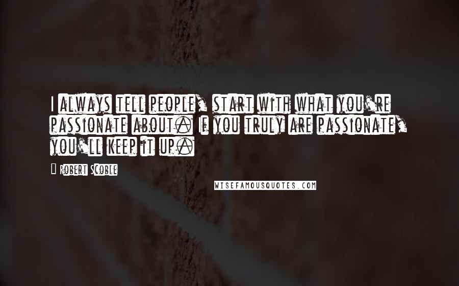 Robert Scoble Quotes: I always tell people, start with what you're passionate about. If you truly are passionate, you'll keep it up.