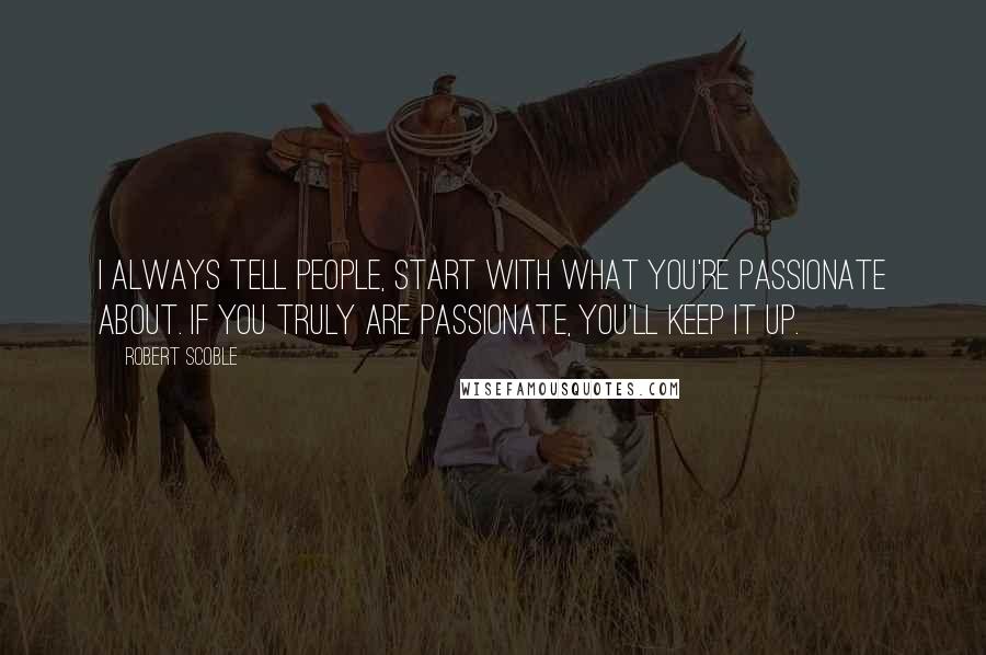 Robert Scoble Quotes: I always tell people, start with what you're passionate about. If you truly are passionate, you'll keep it up.