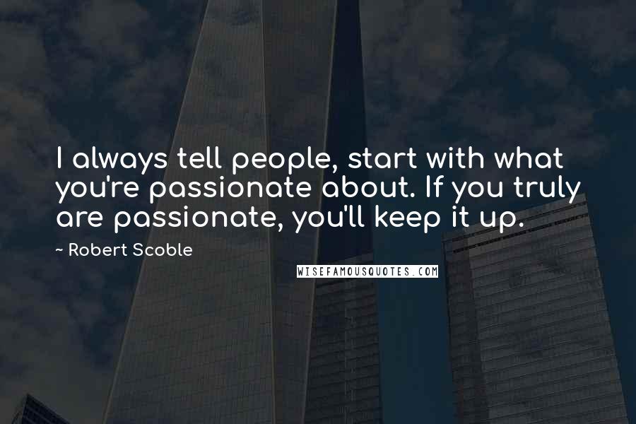 Robert Scoble Quotes: I always tell people, start with what you're passionate about. If you truly are passionate, you'll keep it up.