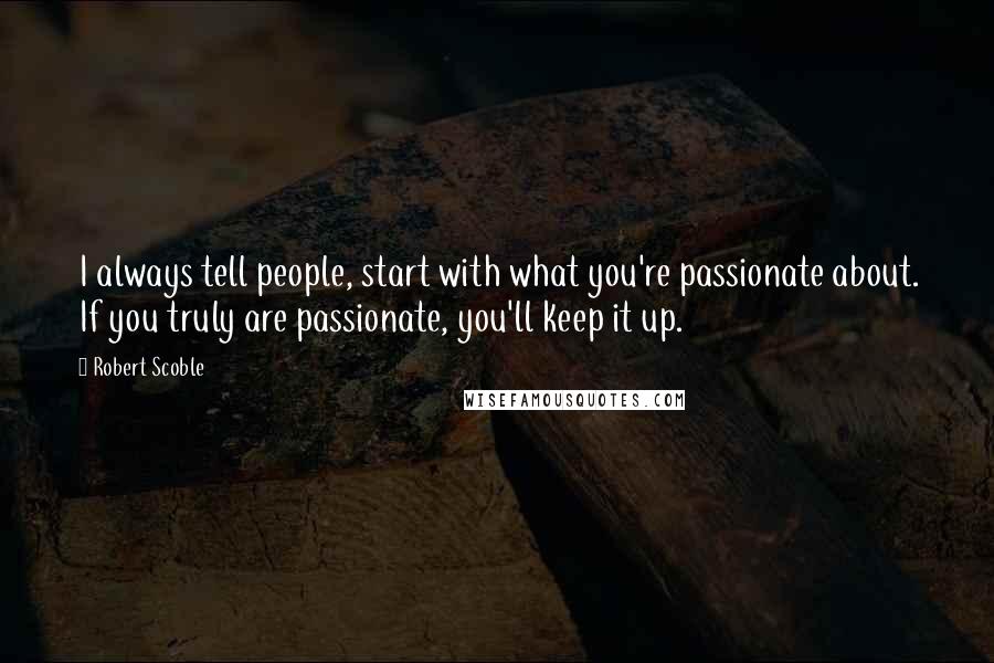 Robert Scoble Quotes: I always tell people, start with what you're passionate about. If you truly are passionate, you'll keep it up.