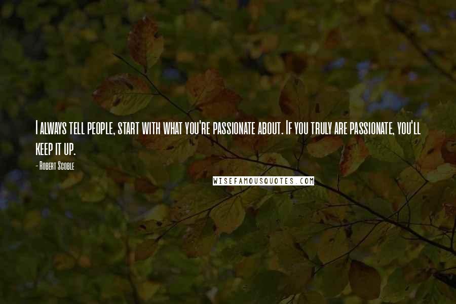 Robert Scoble Quotes: I always tell people, start with what you're passionate about. If you truly are passionate, you'll keep it up.