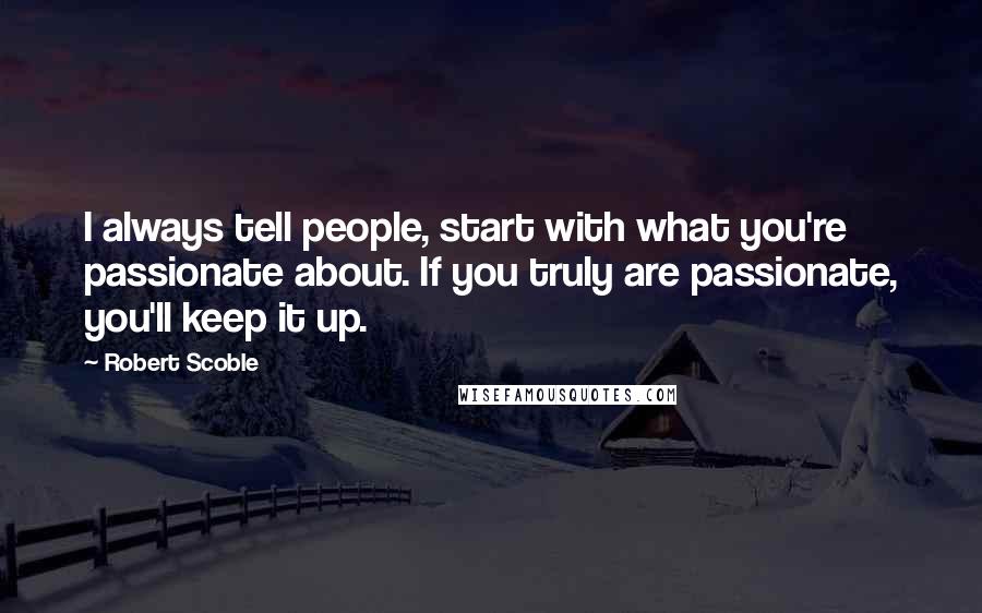 Robert Scoble Quotes: I always tell people, start with what you're passionate about. If you truly are passionate, you'll keep it up.