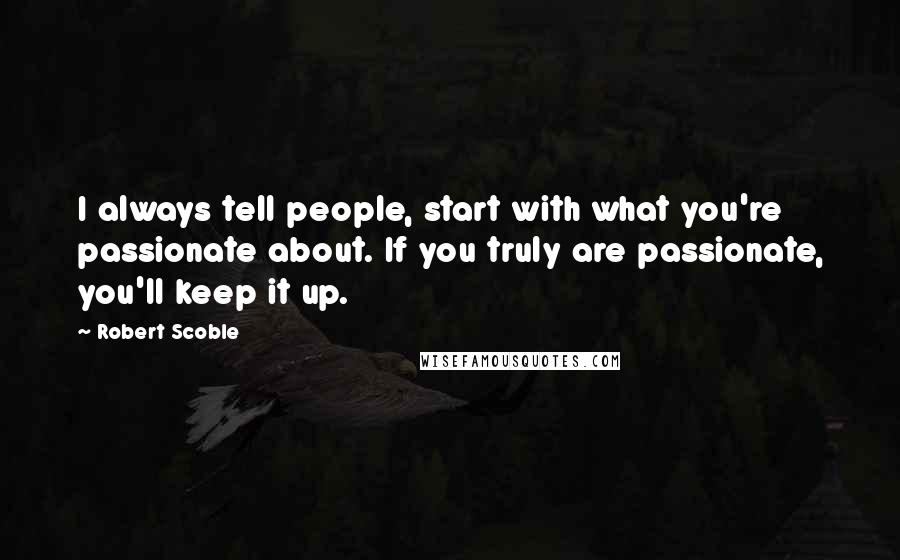 Robert Scoble Quotes: I always tell people, start with what you're passionate about. If you truly are passionate, you'll keep it up.