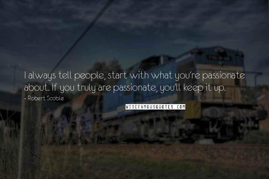 Robert Scoble Quotes: I always tell people, start with what you're passionate about. If you truly are passionate, you'll keep it up.