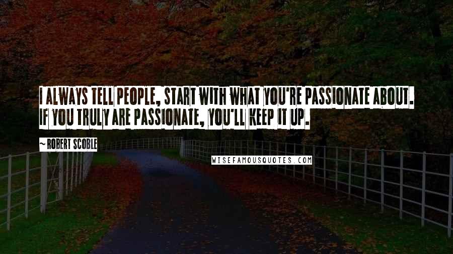 Robert Scoble Quotes: I always tell people, start with what you're passionate about. If you truly are passionate, you'll keep it up.