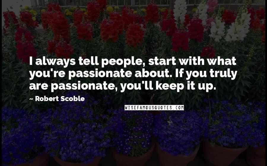 Robert Scoble Quotes: I always tell people, start with what you're passionate about. If you truly are passionate, you'll keep it up.